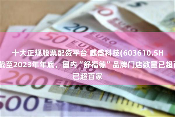 十大正规股票配资平台 麒盛科技(603610.SH)：截至2023年年底，国内“舒福德”品牌门店数量已超百家