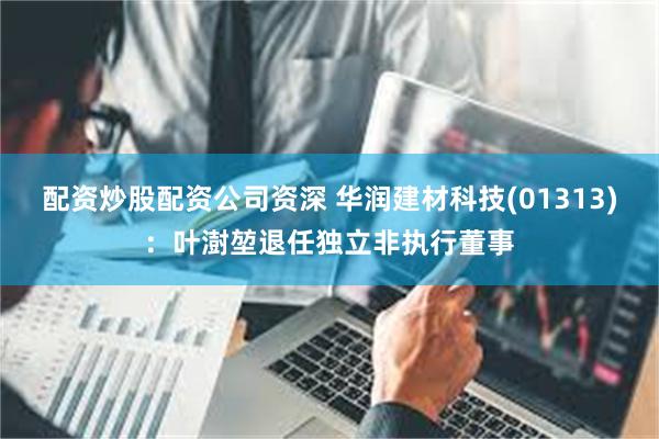 配资炒股配资公司资深 华润建材科技(01313)：叶澍堃退任独立非执行董事