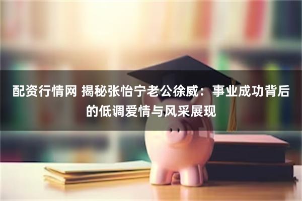 配资行情网 揭秘张怡宁老公徐威：事业成功背后的低调爱情与风采展现