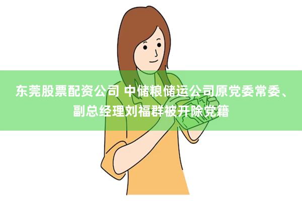 东莞股票配资公司 中储粮储运公司原党委常委、副总经理刘福群被开除党籍
