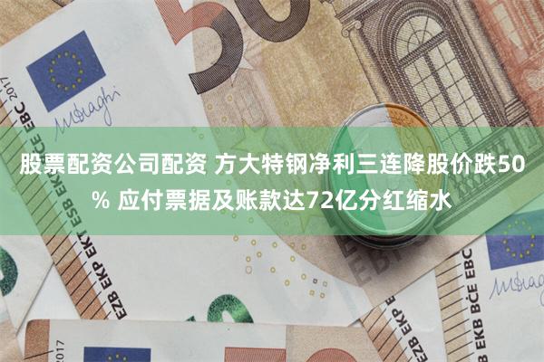 股票配资公司配资 方大特钢净利三连降股价跌50% 应付票据及账款达72亿分红缩水