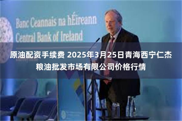 原油配资手续费 2025年3月25日青海西宁仁杰粮油批发市场有限公司价格行情