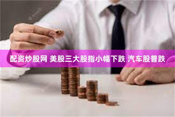 配资炒股网 美股三大股指小幅下跌 汽车股普跌