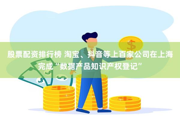 股票配资排行榜 淘宝、抖音等上百家公司在上海完成“数据产品知识产权登记”