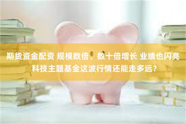 期货资金配资 规模数倍、数十倍增长 业绩也闪亮 科技主题基金这波行情还能走多远？