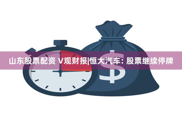山东股票配资 V观财报|恒大汽车: 股票继续停牌