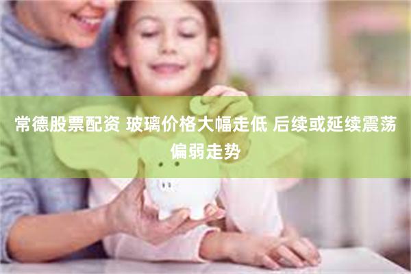 常德股票配资 玻璃价格大幅走低 后续或延续震荡偏弱走势