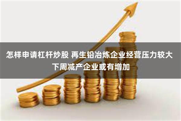 怎样申请杠杆炒股 再生铅冶炼企业经营压力较大 下周减产企业或有增加