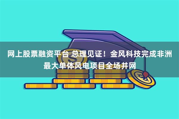 网上股票融资平台 总理见证！金风科技完成非洲最大单体风电项目全场并网