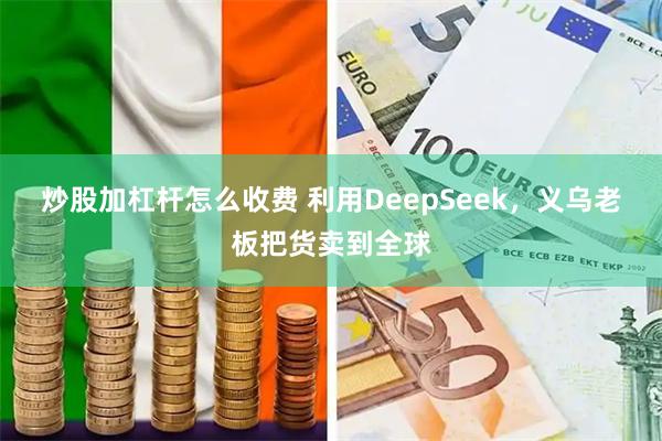 炒股加杠杆怎么收费 利用DeepSeek，义乌老板把货卖到全球