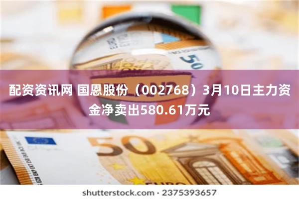配资资讯网 国恩股份（002768）3月10日主力资金净卖出580.61万元