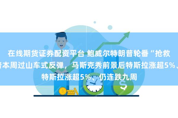 在线期货证券配资平台 鲍威尔特朗普轮番“抢救”美股，标普本周过山车式反弹，马斯克秀前景后特斯拉涨超5%、仍连跌九周