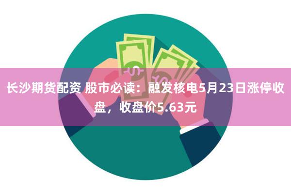 长沙期货配资 股市必读：融发核电5月23日涨停收盘，收盘价5.63元