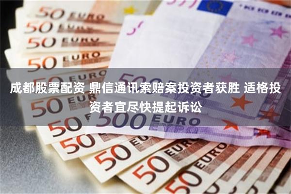 成都股票配资 鼎信通讯索赔案投资者获胜 适格投资者宜尽快提起诉讼