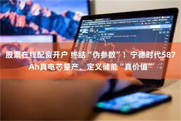 股票在线配资开户 终结“伪参数”！宁德时代587Ah真电芯量产，定义储能“真价值”