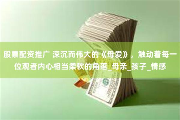 股票配资推广 深沉而伟大的《母爱》，触动着每一位观者内心相当柔软的角落_母亲_孩子_情感