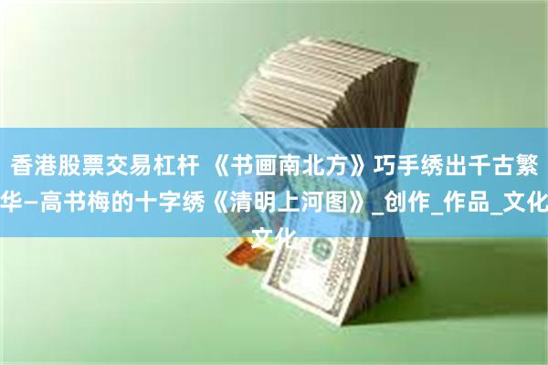 香港股票交易杠杆 《书画南北方》巧手绣出千古繁华—高书梅的十字绣《清明上河图》_创作_作品_文化