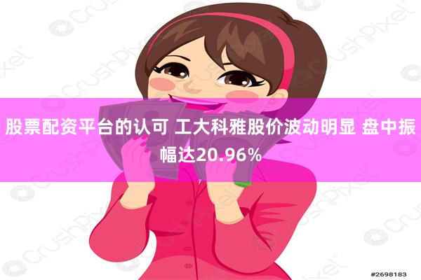 股票配资平台的认可 工大科雅股价波动明显 盘中振幅达20.96%