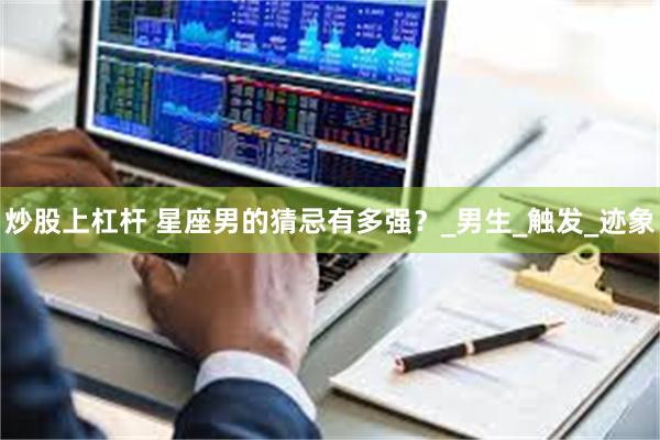 炒股上杠杆 星座男的猜忌有多强？_男生_触发_迹象
