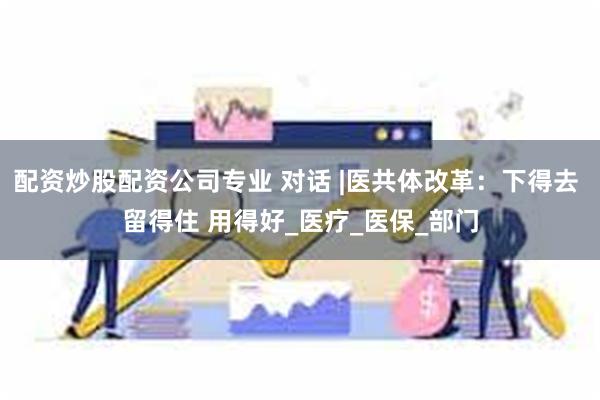 配资炒股配资公司专业 对话 |医共体改革：下得去 留得住 用得好_医疗_医保_部门