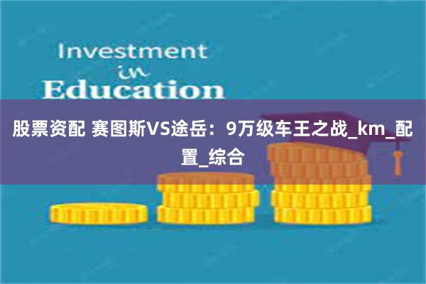 股票资配 赛图斯VS途岳：9万级车王之战_km_配置_综合