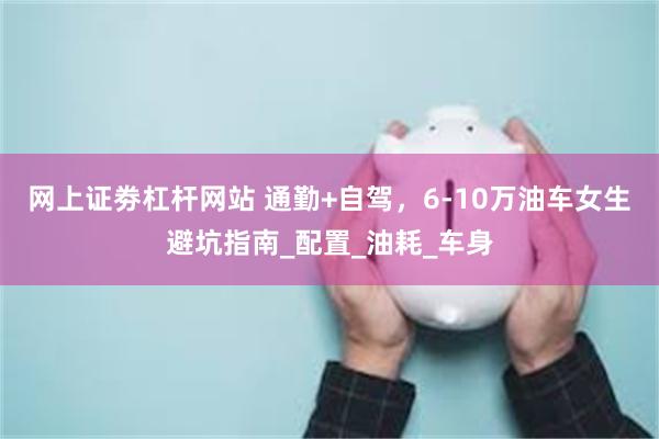 网上证劵杠杆网站 通勤+自驾，6-10万油车女生避坑指南_配置_油耗_车身