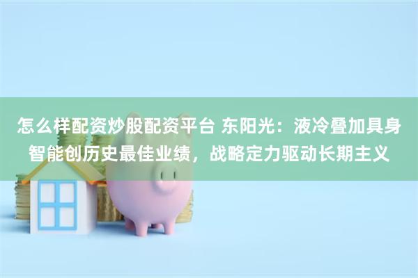 怎么样配资炒股配资平台 东阳光：液冷叠加具身智能创历史最佳业绩，战略定力驱动长期主义