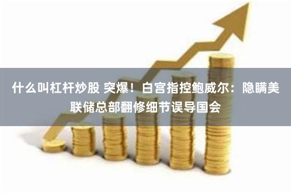 什么叫杠杆炒股 突爆！白宫指控鲍威尔：隐瞒美联储总部翻修细节误导国会