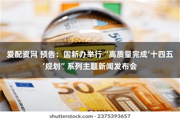 爱配资网 预告：国新办举行“高质量完成‘十四五’规划”系列主题新闻发布会