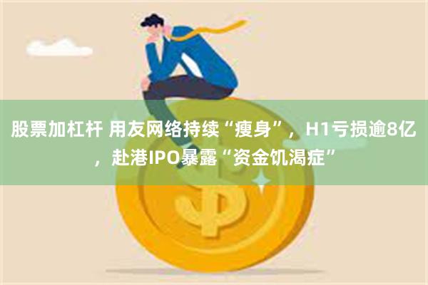 股票加杠杆 用友网络持续“瘦身”，H1亏损逾8亿，赴港IPO暴露“资金饥渴症”