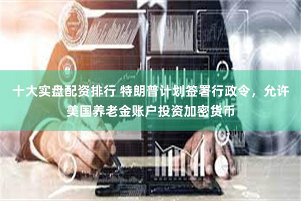 十大实盘配资排行 特朗普计划签署行政令，允许美国养老金账户投资加密货币