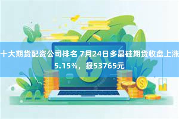 十大期货配资公司排名 7月24日多晶硅期货收盘上涨5.15%，报53765元