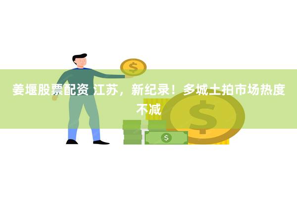 姜堰股票配资 江苏，新纪录！多城土拍市场热度不减