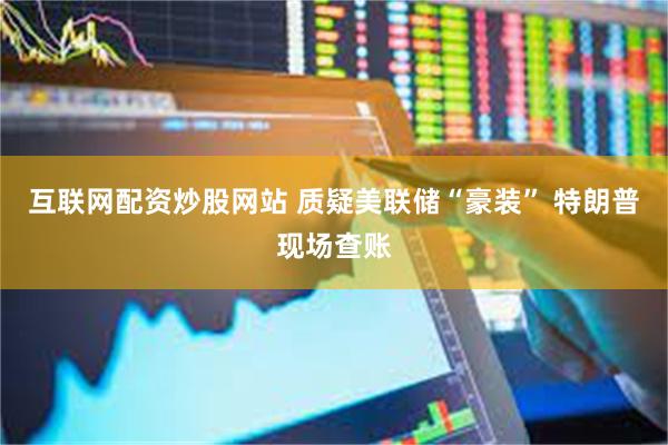 互联网配资炒股网站 质疑美联储“豪装” 特朗普现场查账