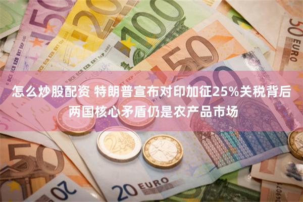 怎么炒股配资 特朗普宣布对印加征25%关税背后 两国核心矛盾仍是农产品市场