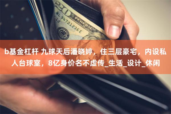 b基金杠杆 九球天后潘晓婷，住三层豪宅，内设私人台球室，8亿身价名不虚传_生活_设计_休闲