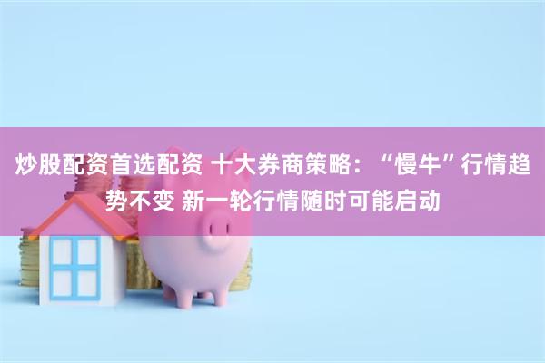 炒股配资首选配资 十大券商策略：“慢牛”行情趋势不变 新一轮行情随时可能启动