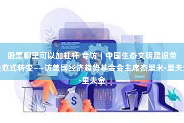 股票哪里可以加杠杆 专访｜中国生态文明建设带来范式转变——访美国经济趋势基金会主席杰里米·里夫金
