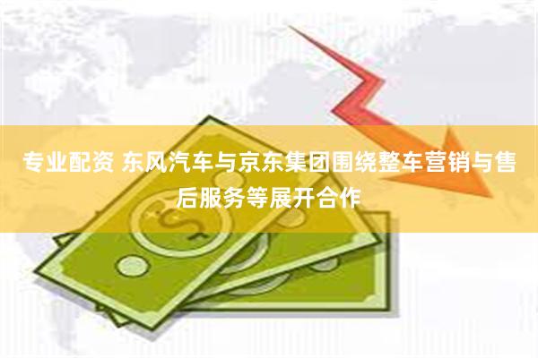 专业配资 东风汽车与京东集团围绕整车营销与售后服务等展开合作