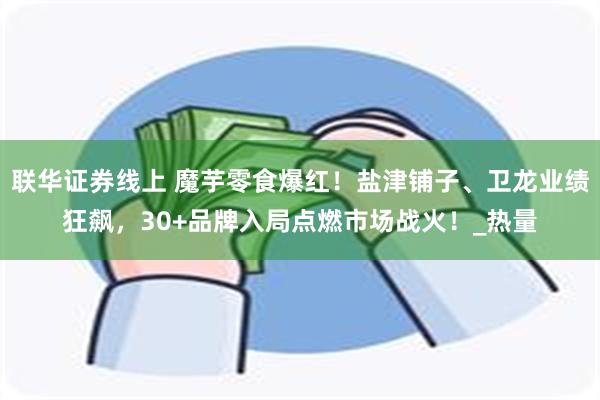 联华证券线上 魔芋零食爆红！盐津铺子、卫龙业绩狂飙，30+品牌入局点燃市场战火！_热量