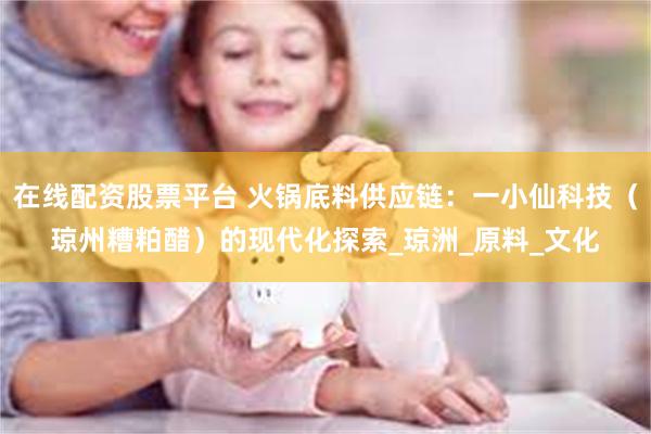 在线配资股票平台 火锅底料供应链：一小仙科技（琼州糟粕醋）的现代化探索_琼洲_原料_文化