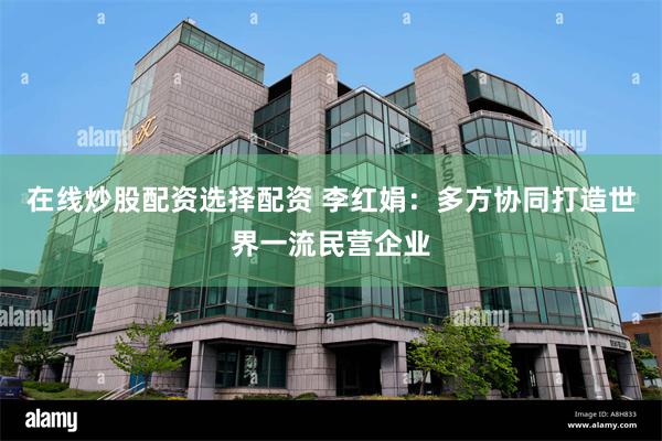 在线炒股配资选择配资 李红娟：多方协同打造世界一流民营企业